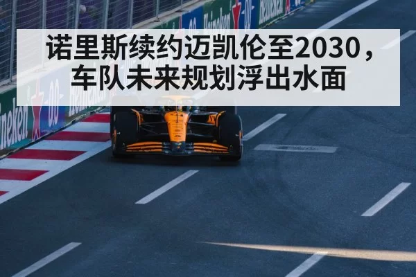 诺里斯续约迈凯伦至2030，车队未来规划浮出水面